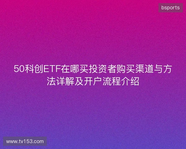 50科创ETF在哪买投资者购买渠道与方法详解及开户流程介绍