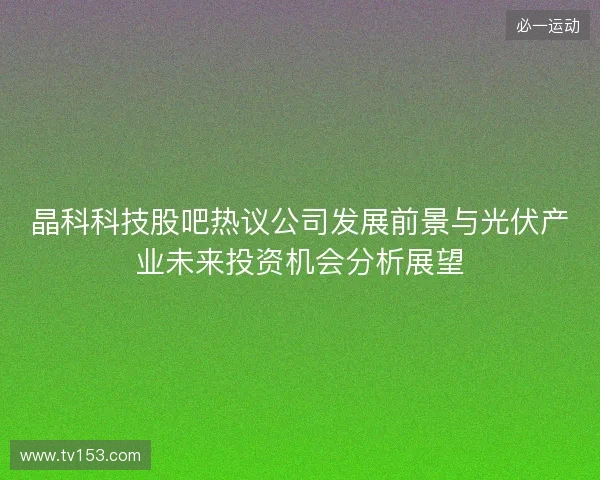 晶科科技股吧热议公司发展前景与光伏产业未来投资机会分析展望