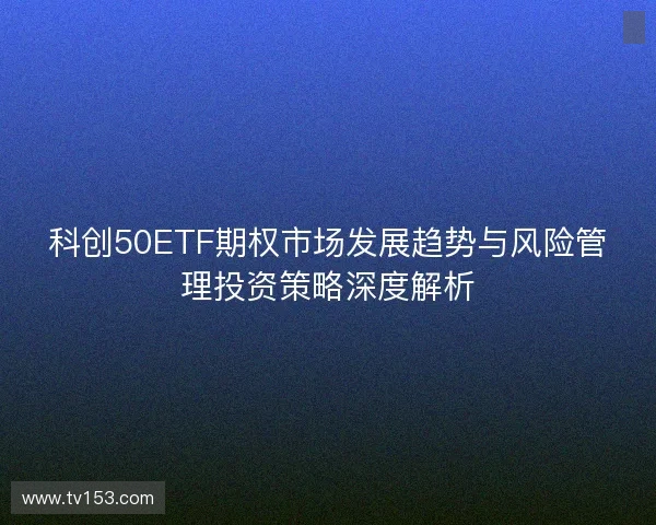 科创50ETF期权市场发展趋势与风险管理投资策略深度解析 科创50ETF期权市场发展趋势与风险管理投资策略深度解析